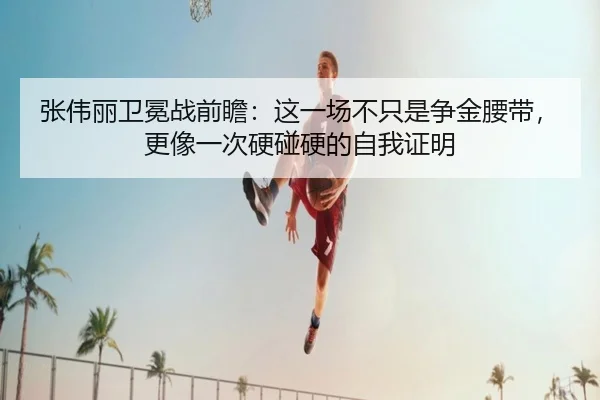 张伟丽卫冕战前瞻：这一场不只是争金腰带，更像一次硬碰硬的自我证明