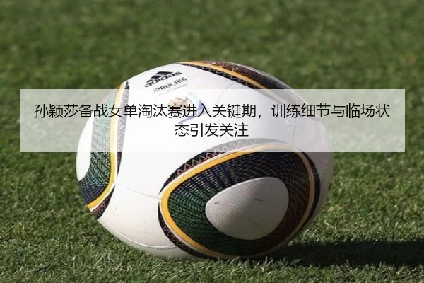 孙颖莎备战女单淘汰赛进入关键期，训练细节与临场状态引发关注 - wanmeiduizhan